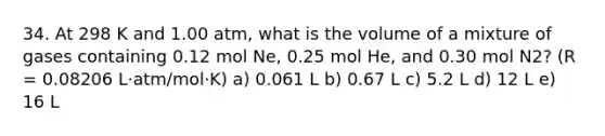 34. At 298 K and 1.00 atm, what is the volume of a mixture of gases containing 0.12 mol Ne, 0.25 mol He, and 0.30 mol N2? (R = 0.08206 L·atm/mol·K) a) 0.061 L b) 0.67 L c) 5.2 L d) 12 L e) 16 L