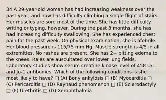 34 A 29-year-old woman has had increasing weakness over the past year, and now has difficulty climbing a single flight of stairs. Her muscles are sore most of the time. She has little difficulty writing or typing, however. During the past 3 months, she has had increasing difficulty swallowing. She has experienced chest pain for the past week. On physical examination, she is afebrile. Her blood pressure is 115/75 mm Hg. Muscle strength is 4/5 in all extremities. No rashes are present. She has 2+ pitting edema to the knees. Rales are auscultated over lower lung fields. Laboratory studies show serum creatine kinase level of 458 U/L and Jo-1 antibodies. Which of the following conditions is she most likely to have? □ (A) Bony ankylosis □ (B) Myocarditis □ (C) Pericarditis □ (D) Raynaud phenomenon □ (E) Sclerodactyly □ (F) Urethritis □ (G) Xerophthalmia