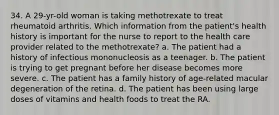 34. A 29-yr-old woman is taking methotrexate to treat rheumatoid arthritis. Which information from the patient's health history is important for the nurse to report to the health care provider related to the methotrexate? a. The patient had a history of infectious mononucleosis as a teenager. b. The patient is trying to get pregnant before her disease becomes more severe. c. The patient has a family history of age-related macular degeneration of the retina. d. The patient has been using large doses of vitamins and health foods to treat the RA.