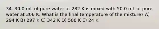 34. 30.0 mL of pure water at 282 K is mixed with 50.0 mL of pure water at 306 K. What is the final temperature of the mixture? A) 294 K B) 297 K C) 342 K D) 588 K E) 24 K