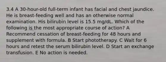 3.4 A 30-hour-old full-term infant has facial and chest jaundice. He is breast-feeding well and has an otherwise normal examination. His bilirubin level is 15.5 mg/dL. Which of the following is the most appropriate course of action? A Recommend cessation of breast-feeding for 48 hours and supplement with formula. B Start phototherapy. C Wait for 6 hours and retest the serum bilirubin level. D Start an exchange transfusion. E No action is needed.