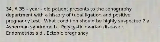 34. A 35 - year - old patient presents to the sonography department with a history of tubal ligation and positive pregnancy test . What condition should be highly suspected ? a . Asherman syndrome b . Polycystic ovarian disease c . Endometriosis d . Ectopic pregnancy