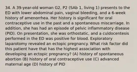 34. A 39-year-old woman G2, P2 (SAb 1, living 1) presents to the ED with lower abdominal pain, vaginal bleeding, and a 6-week history of amenorrhea. Her history is significant for oral contraceptive use in the past and a spontaneous miscarriage. In addition, she has had an episode of pelvic inflammatory disease (PID). On presentation, she was orthostatic, and a culdocentesis performed in the ED was positive for blood. Exploratory laparotomy revealed an ectopic pregnancy. What risk factor did this patient have that has the highest association with developing an ectopic pregnancy? (A) history of spontaneous abortion (B) history of oral contraceptive use (C) advanced maternal age (D) history of PID