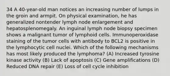 34 A 40-year-old man notices an increasing number of lumps in the groin and armpit. On physical examination, he has generalized nontender lymph node enlargement and hepatosplenomegaly. An inguinal lymph node biopsy specimen shows a malignant tumor of lymphoid cells. Immunoperoxidase staining of the tumor cells with antibody to BCL2 is positive in the lymphocytic cell nuclei. Which of the following mechanisms has most likely produced the lymphoma? (A) Increased tyrosine kinase activity (B) Lack of apoptosis (C) Gene amplifications (D) Reduced DNA repair (E) Loss of cell cycle inhibition