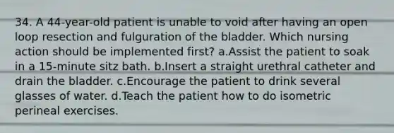 34. A 44-year-old patient is unable to void after having an open loop resection and fulguration of the bladder. Which nursing action should be implemented first? a.Assist the patient to soak in a 15-minute sitz bath. b.Insert a straight urethral catheter and drain the bladder. c.Encourage the patient to drink several glasses of water. d.Teach the patient how to do isometric perineal exercises.