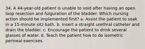 34. A 44-year-old patient is unable to void after having an open loop resection and fulguration of the bladder. Which nursing action should be implemented first? a. Assist the patient to soak in a 15-minute sitz bath. b. Insert a straight urethral catheter and drain the bladder. c. Encourage the patient to drink several glasses of water. d. Teach the patient how to do isometric perineal exercises.