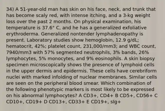 34) A 51-year-old man has skin on his face, neck, and trunk that has become scaly red, with intense itching, and a 3-kg weight loss over the past 2 months. On physical examination, his temperature is 37.6° C, and he has a generalized exfoliative erythroderma. Generalized nontender lymphadenopathy is present. Laboratory studies show hemoglobin, 12.9 g/dL; hematocrit, 42%; platelet count, 231,000/mm3; and WBC count, 7940/mm3 with 57% segmented neutrophils, 3% bands, 26% lymphocytes, 5% monocytes, and 9% eosinophils. A skin biopsy specimen microscopically shows the presence of lymphoid cells in the upper dermis and epidermis. These cells have cerebriform nuclei with marked infolding of nuclear membranes. Similar cells are seen on the peripheral blood smear. Which combination of the following phenotypic markers is most likely to be expressed on his abnormal lymphocytes? A CD3+, CD4+ B CD5+, CD56+ C CD10+, CD19+ D CD13+, CD33+ E CD19+, sIg+