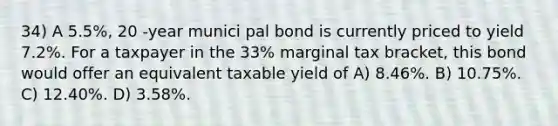 34) A 5.5%, 20 -year munici pal bond is currently priced to yield 7.2%. For a taxpayer in the 33% marginal tax bracket, this bond would offer an equivalent taxable yield of A) 8.46%. B) 10.75%. C) 12.40%. D) 3.58%.