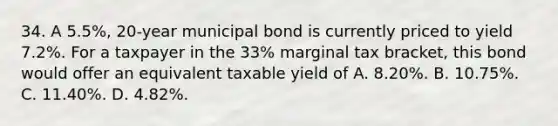 34. A 5.5%, 20-year municipal bond is currently priced to yield 7.2%. For a taxpayer in the 33% marginal tax bracket, this bond would offer an equivalent taxable yield of A. 8.20%. B. 10.75%. C. 11.40%. D. 4.82%.