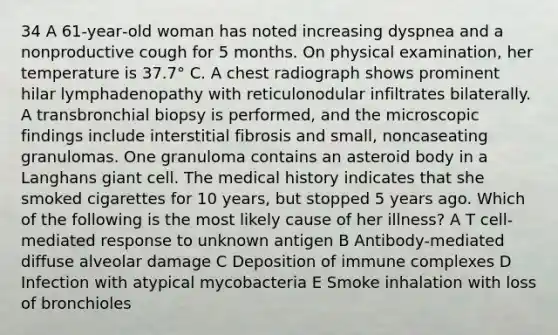 34 A 61‐year‐old woman has noted increasing dyspnea and a nonproductive cough for 5 months. On physical examination, her temperature is 37.7° C. A chest radiograph shows prominent hilar lymphadenopathy with reticulonodular infiltrates bilaterally. A transbronchial biopsy is performed, and the microscopic findings include interstitial fibrosis and small, noncaseating granulomas. One granuloma contains an asteroid body in a Langhans giant cell. The medical history indicates that she smoked cigarettes for 10 years, but stopped 5 years ago. Which of the following is the most likely cause of her illness? A T cell‐mediated response to unknown antigen B Antibody‐mediated diffuse alveolar damage C Deposition of immune complexes D Infection with atypical mycobacteria E Smoke inhalation with loss of bronchioles