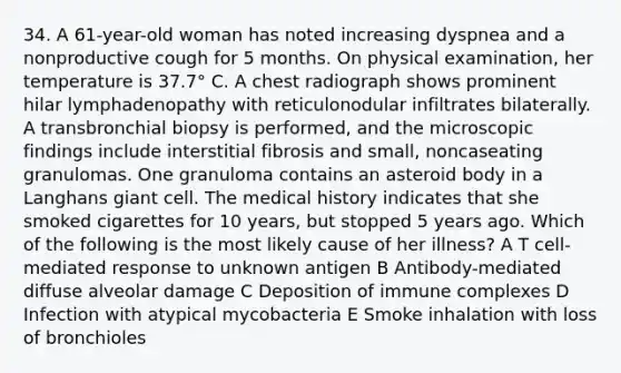 34. A 61-year-old woman has noted increasing dyspnea and a nonproductive cough for 5 months. On physical examination, her temperature is 37.7° C. A chest radiograph shows prominent hilar lymphadenopathy with reticulonodular infiltrates bilaterally. A transbronchial biopsy is performed, and the microscopic findings include interstitial fibrosis and small, noncaseating granulomas. One granuloma contains an asteroid body in a Langhans giant cell. The medical history indicates that she smoked cigarettes for 10 years, but stopped 5 years ago. Which of the following is the most likely cause of her illness? A T cell-mediated response to unknown antigen B Antibody-mediated diffuse alveolar damage C Deposition of immune complexes D Infection with atypical mycobacteria E Smoke inhalation with loss of bronchioles