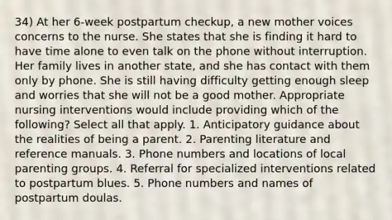 34) At her 6-week postpartum checkup, a new mother voices concerns to the nurse. She states that she is finding it hard to have time alone to even talk on the phone without interruption. Her family lives in another state, and she has contact with them only by phone. She is still having difficulty getting enough sleep and worries that she will not be a good mother. Appropriate nursing interventions would include providing which of the following? Select all that apply. 1. Anticipatory guidance about the realities of being a parent. 2. Parenting literature and reference manuals. 3. Phone numbers and locations of local parenting groups. 4. Referral for specialized interventions related to postpartum blues. 5. Phone numbers and names of postpartum doulas.