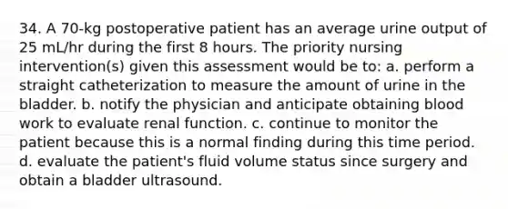 34. A 70-kg postoperative patient has an average urine output of 25 mL/hr during the first 8 hours. The priority nursing intervention(s) given this assessment would be to: a. perform a straight catheterization to measure the amount of urine in the bladder. b. notify the physician and anticipate obtaining blood work to evaluate renal function. c. continue to monitor the patient because this is a normal finding during this time period. d. evaluate the patient's fluid volume status since surgery and obtain a bladder ultrasound.