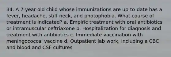 34. A 7-year-old child whose immunizations are up-to-date has a fever, headache, stiff neck, and photophobia. What course of treatment is indicated? a. Empiric treatment with oral antibiotics or intramuscular ceftriaxone b. Hospitalization for diagnosis and treatment with antibiotics c. Immediate vaccination with meningococcal vaccine d. Outpatient lab work, including a CBC and blood and CSF cultures