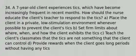 34. A 7-year-old client experiences tics, which have become increasingly frequent in recent months. How should the nurse educate the client's teacher to respond to the tics? a) Place the client in a private, low-stimulation environment whenever possible to prevent the client's tics b) Set firm limits about where, when, and how the client exhibits the tics c) Teach the client's classmates that the tics are not something that the client can control d) Provide rewards when the client goes long periods without having any tics