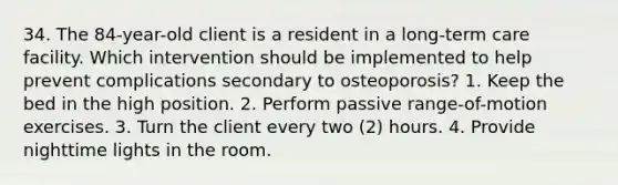 34. The 84-year-old client is a resident in a long-term care facility. Which intervention should be implemented to help prevent complications secondary to osteoporosis? 1. Keep the bed in the high position. 2. Perform passive range-of-motion exercises. 3. Turn the client every two (2) hours. 4. Provide nighttime lights in the room.