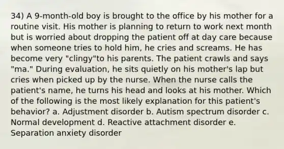 34) A 9-month-old boy is brought to the office by his mother for a routine visit. His mother is planning to return to work next month but is worried about dropping the patient off at day care because when someone tries to hold him, he cries and screams. He has become very "clingy"to his parents. The patient crawls and says "ma." During evaluation, he sits quietly on his mother's lap but cries when picked up by the nurse. When the nurse calls the patient's name, he turns his head and looks at his mother. Which of the following is the most likely explanation for this patient's behavior? a. Adjustment disorder b. Autism spectrum disorder c. Normal development d. Reactive attachment disorder e. Separation anxiety disorder