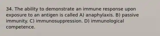 34. The ability to demonstrate an immune response upon exposure to an antigen is called A) anaphylaxis. B) passive immunity. C) immunosuppression. D) immunological competence.