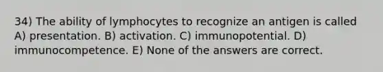 34) The ability of lymphocytes to recognize an antigen is called A) presentation. B) activation. C) immunopotential. D) immunocompetence. E) None of the answers are correct.