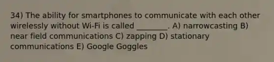 34) The ability for smartphones to communicate with each other wirelessly without Wi-Fi is called ________. A) narrowcasting B) near field communications C) zapping D) stationary communications E) Google Goggles