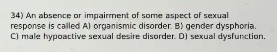 34) An absence or impairment of some aspect of sexual response is called A) organismic disorder. B) <a href='https://www.questionai.com/knowledge/kRaJ6X74NZ-gender-dysphoria' class='anchor-knowledge'>gender dysphoria</a>. C) male hypoactive sexual desire disorder. D) sexual dysfunction.