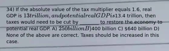 34) If the absolute value of the tax multiplier equals 1.6, real GDP is 13 trillion, and potential real GDP is13.4 trillion, then taxes would need to be cut by ________ to restore the economy to potential real GDP. A) 250 billion B)400 billion C) 640 billion D) None of the above are correct. Taxes should be increased in this case.