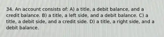 34. An account consists of: A) a title, a debit balance, and a credit balance. B) a title, a left side, and a debit balance. C) a title, a debit side, and a credit side. D) a title, a right side, and a debit balance.