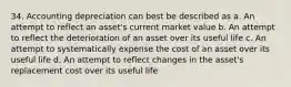 34. Accounting depreciation can best be described as a. An attempt to reflect an asset's current market value b. An attempt to reflect the deterioration of an asset over its useful life c. An attempt to systematically expense the cost of an asset over its useful life d. An attempt to reflect changes in the asset's replacement cost over its useful life