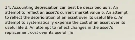 34. Accounting depreciation can best be described as a. An attempt to reflect an asset's current market value b. An attempt to reflect the deterioration of an asset over its useful life c. An attempt to systematically expense the cost of an asset over its useful life d. An attempt to reflect changes in the asset's replacement cost over its useful life