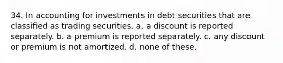 34. In accounting for investments in debt securities that are classified as trading securities, a. a discount is reported separately. b. a premium is reported separately. c. any discount or premium is not amortized. d. none of these.