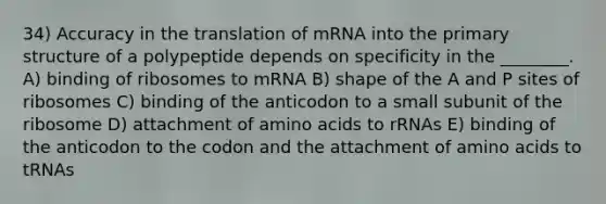 34) Accuracy in the translation of mRNA into the primary structure of a polypeptide depends on specificity in the ________. A) binding of ribosomes to mRNA B) shape of the A and P sites of ribosomes C) binding of the anticodon to a small subunit of the ribosome D) attachment of amino acids to rRNAs E) binding of the anticodon to the codon and the attachment of amino acids to tRNAs