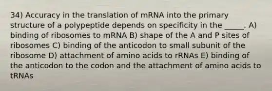 34) Accuracy in the translation of mRNA into the primary structure of a polypeptide depends on specificity in the _____. A) binding of ribosomes to mRNA B) shape of the A and P sites of ribosomes C) binding of the anticodon to small subunit of the ribosome D) attachment of amino acids to rRNAs E) binding of the anticodon to the codon and the attachment of amino acids to tRNAs