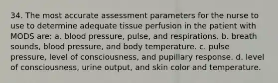 34. The most accurate assessment parameters for the nurse to use to determine adequate tissue perfusion in the patient with MODS are: a. blood pressure, pulse, and respirations. b. breath sounds, blood pressure, and body temperature. c. pulse pressure, level of consciousness, and pupillary response. d. level of consciousness, urine output, and skin color and temperature.