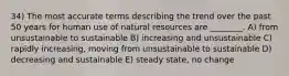 34) The most accurate terms describing the trend over the past 50 years for human use of natural resources are ________. A) from unsustainable to sustainable B) increasing and unsustainable C) rapidly increasing, moving from unsustainable to sustainable D) decreasing and sustainable E) steady state, no change