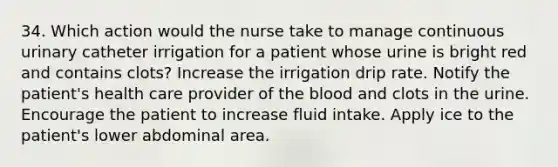 34. Which action would the nurse take to manage continuous urinary catheter irrigation for a patient whose urine is bright red and contains clots? Increase the irrigation drip rate. Notify the patient's health care provider of the blood and clots in the urine. Encourage the patient to increase fluid intake. Apply ice to the patient's lower abdominal area.