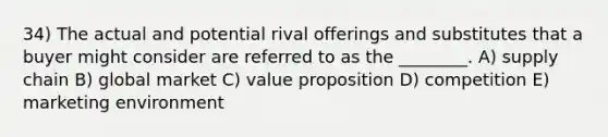 34) The actual and potential rival offerings and substitutes that a buyer might consider are referred to as the ________. A) supply chain B) global market C) value proposition D) competition E) marketing environment