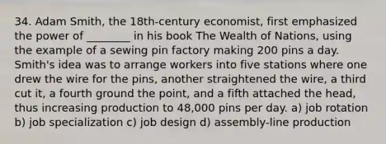 34. Adam Smith, the 18th-century economist, first emphasized the power of ________ in his book The Wealth of Nations, using the example of a sewing pin factory making 200 pins a day. Smith's idea was to arrange workers into five stations where one drew the wire for the pins, another straightened the wire, a third cut it, a fourth ground the point, and a fifth attached the head, thus increasing production to 48,000 pins per day. a) job rotation b) job specialization c) job design d) assembly-line production