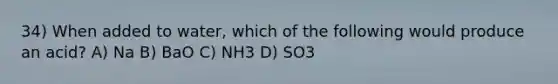 34) When added to water, which of the following would produce an acid? A) Na B) BaO C) NH3 D) SO3