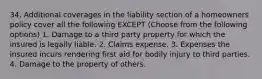 34. Additional coverages in the liability section of a homeowners policy cover all the following EXCEPT (Choose from the following options) 1. Damage to a third party property for which the insured is legally liable. 2. Claims expense. 3. Expenses the insured incurs rendering first aid for bodily injury to third parties. 4. Damage to the property of others.