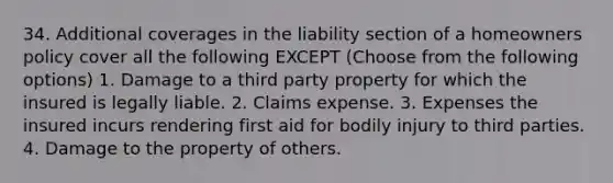 34. Additional coverages in the liability section of a homeowners policy cover all the following EXCEPT (Choose from the following options) 1. Damage to a third party property for which the insured is legally liable. 2. Claims expense. 3. Expenses the insured incurs rendering first aid for bodily injury to third parties. 4. Damage to the property of others.