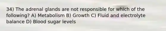 34) The adrenal glands are not responsible for which of the following? A) Metabolism B) Growth C) Fluid and electrolyte balance D) Blood sugar levels