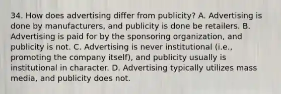 34. How does advertising differ from publicity? A. Advertising is done by manufacturers, and publicity is done be retailers. B. Advertising is paid for by the sponsoring organization, and publicity is not. C. Advertising is never institutional (i.e., promoting the company itself), and publicity usually is institutional in character. D. Advertising typically utilizes mass media, and publicity does not.