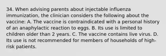 34. When advising parents about injectable influenza immunization, the clinician considers the following about the vaccine: A. The vaccine is contraindicated with a personal history of an anaphylactic reaction to eggs. B. Its use is limited to children older than 2 years. C. The vaccine contains live virus. D. Its use is not recommended for members of households of high-risk patients.