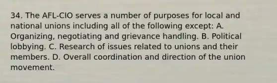 34. The AFL-CIO serves a number of purposes for local and national unions including all of the following except: A. Organizing, negotiating and grievance handling. B. Political lobbying. C. Research of issues related to unions and their members. D. Overall coordination and direction of the union movement.