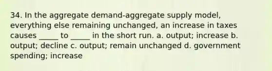 34. In the aggregate demand-aggregate supply model, everything else remaining unchanged, an increase in taxes causes _____ to _____ in the short run. a. output; increase b. output; decline c. output; remain unchanged d. government spending; increase