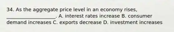 34. As the aggregate price level in an economy rises, ____________________. A. interest rates increase B. consumer demand increases C. exports decrease D. investment increases