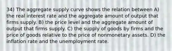 34) The aggregate supply curve shows the relation between A) the real interest rate and the aggregate amount of output that firms supply. B) the price level and the aggregate amount of output that firms supply. C) the supply of goods by firms and the price of goods relative to the price of nonmonetary assets. D) the inflation rate and the unemployment rate.