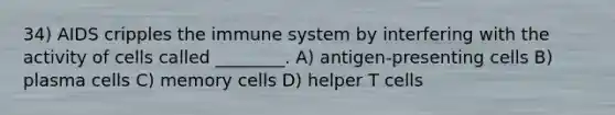 34) AIDS cripples the immune system by interfering with the activity of cells called ________. A) antigen-presenting cells B) plasma cells C) memory cells D) helper T cells