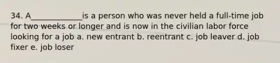 34. A_____________is a person who was never held a full-time job for two weeks or longer and is now in the civilian labor force looking for a job a. new entrant b. reentrant c. job leaver d. job fixer e. job loser