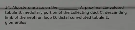 34. Aldosterone acts on the __________. A. proximal convoluted tubule B. medullary portion of the collecting duct C. descending limb of the nephron loop D. distal convoluted tubule E. glomerulus